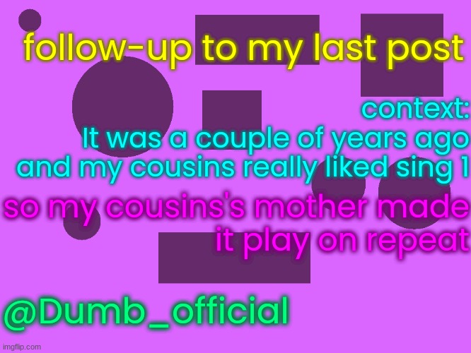 no_watermark 3 | follow-up to my last post; context:
It was a couple of years ago
and my cousins really liked sing 1; so my cousins's mother made
it play on repeat; @Dumb_official | image tagged in no_watermark 3 | made w/ Imgflip meme maker