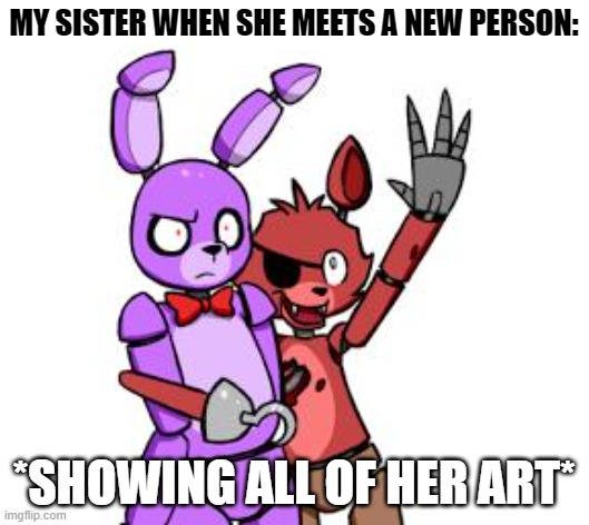 SISTER |  MY SISTER WHEN SHE MEETS A NEW PERSON:; *SHOWING ALL OF HER ART* | image tagged in fnaf hype everywhere | made w/ Imgflip meme maker