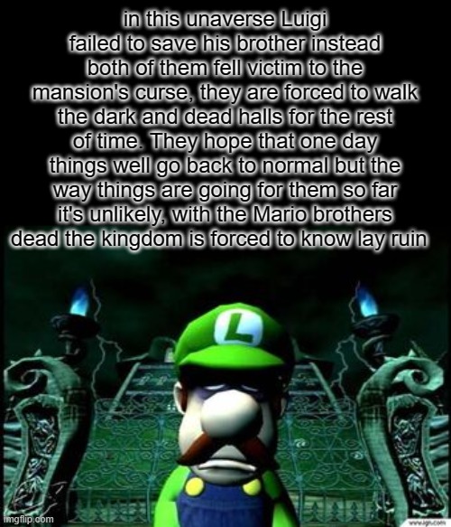 the darker ending to Luigi's mansion | in this unaverse Luigi failed to save his brother instead both of them fell victim to the mansion's curse, they are forced to walk the dark and dead halls for the rest of time. They hope that one day things well go back to normal but the way things are going for them so far it's unlikely, with the Mario brothers dead the kingdom is forced to know lay ruin | image tagged in depressed luigi | made w/ Imgflip meme maker