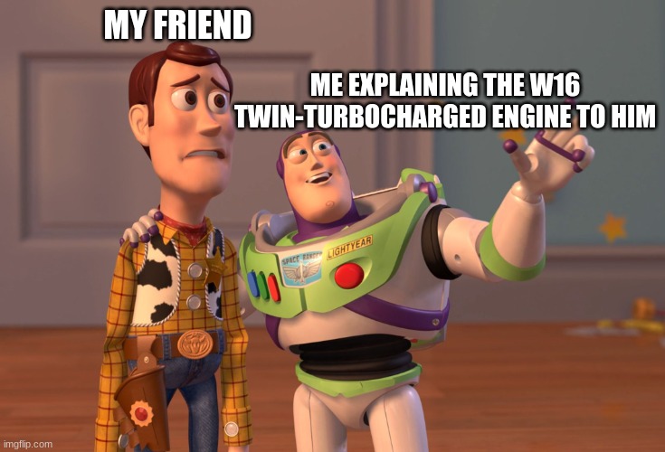 X, X Everywhere Meme | MY FRIEND; ME EXPLAINING THE W16 TWIN-TURBOCHARGED ENGINE TO HIM | image tagged in memes,x x everywhere | made w/ Imgflip meme maker