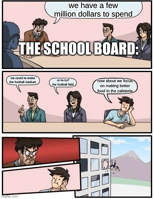 it's true | we have a few million dollars to spend; THE SCHOOL BOARD:; we could re-make the football stadium; or re-turf the football field; how about we focus on making better food in the cafeteria | image tagged in memes,boardroom meeting suggestion | made w/ Imgflip meme maker
