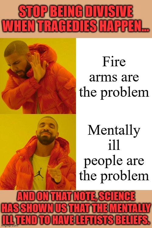 Drake Hotline Bling |  STOP BEING DIVISIVE WHEN TRAGEDIES HAPPEN... Fire arms are the problem; Mentally ill people are the problem; AND ON THAT NOTE, SCIENCE HAS SHOWN US THAT THE MENTALLY ILL TEND TO HAVE LEFTISTS BELIEFS. | image tagged in memes,drake hotline bling | made w/ Imgflip meme maker