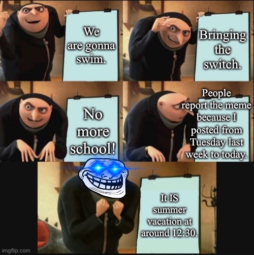 Today is the day! |  We are gonna swim. Bringing the switch. People report the meme because I posted from Tuesday last week to today. No more school! It IS summer vacation at around 12:30. | image tagged in 5 panel gru meme,middle school,summer vacation,summer,summer time,gru's plan | made w/ Imgflip meme maker