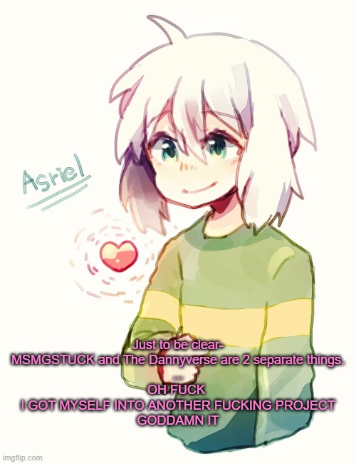 Looks like I'm gonna be on this site a little longer :/ | Just to be clear- MSMGSTUCK and The Dannyverse are 2 separate things.
...
OH FUCK 
I GOT MYSELF INTO ANOTHER FUCKING PROJECT
GODDAMN IT | image tagged in asriel temp | made w/ Imgflip meme maker