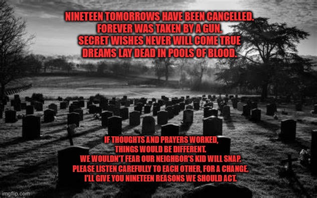 The day that defined "Sad." | NINETEEN TOMORROWS HAVE BEEN CANCELLED.
FOREVER WAS TAKEN BY A GUN.
SECRET WISHES NEVER WILL COME TRUE
DREAMS LAY DEAD IN POOLS OF BLOOD. IF THOUGHTS AND PRAYERS WORKED, THINGS WOULD BE DIFFERENT.
WE WOULDN'T FEAR OUR NEIGHBOR'S KID WILL SNAP.
PLEASE LISTEN CAREFULLY TO EACH OTHER, FOR A CHANGE.
I'LL GIVE YOU NINETEEN REASONS WE SHOULD ACT. | image tagged in politics | made w/ Imgflip meme maker