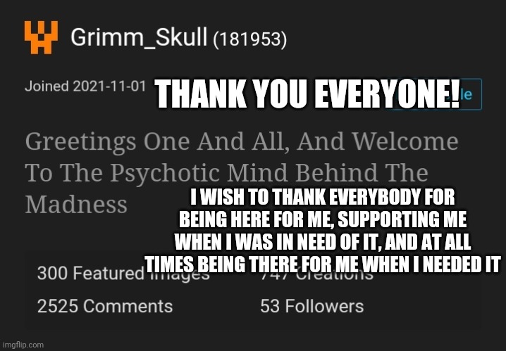 A ture thank you from a person that many of you have helped before | THANK YOU EVERYONE! I WISH TO THANK EVERYBODY FOR BEING HERE FOR ME, SUPPORTING ME WHEN I WAS IN NEED OF IT, AND AT ALL TIMES BEING THERE FOR ME WHEN I NEEDED IT | image tagged in idk anymore | made w/ Imgflip meme maker