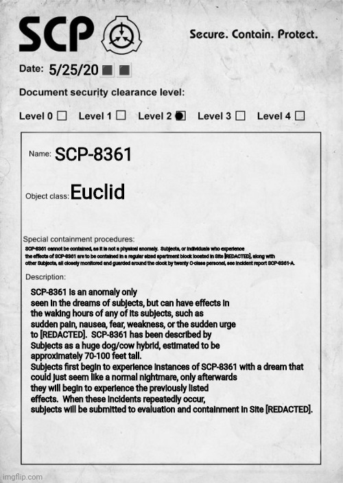 SCP-8362 Anomaly description | 5/25/20🔳🔳; SCP-8361; Euclid; SCP-8361 cannot be contained, as it is not a physical anomaly.  Subjects, or individuals who experience the effects of SCP-8361 are to be contained in a regular sized apartment block located in Site [REDACTED], along with other Subjects, all closely monitored and guarded around the clock by twenty C-class personel, see incident report SCP-8361-A. SCP-8361 is an anomaly only seen in the dreams of subjects, but can have effects in the waking hours of any of its subjects, such as sudden pain, nausea, fear, weakness, or the sudden urge to [REDACTED].  SCP-8361 has been described by Subjects as a huge dog/cow hybrid, estimated to be approximately 70-100 feet tall.  
Subjects first begin to experience instances of SCP-8361 with a dream that could just seem like a normal nightmare, only afterwards they will begin to experience the previously listed effects.  When these incidents repeatedly occur, subjects will be submitted to evaluation and containment in Site [REDACTED]. | image tagged in scp document | made w/ Imgflip meme maker