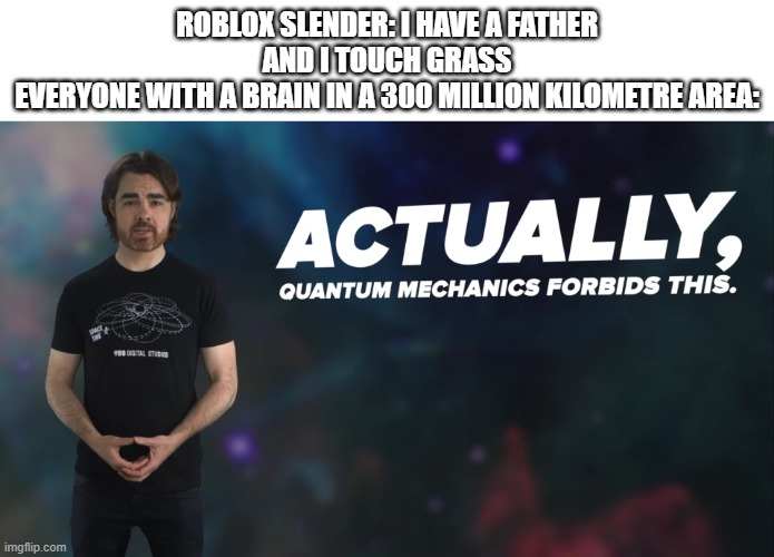 Actually Quantum Mechanics Forbids This | ROBLOX SLENDER: I HAVE A FATHER AND I TOUCH GRASS
EVERYONE WITH A BRAIN IN A 300 MILLION KILOMETRE AREA: | image tagged in actually quantum mechanics forbids this,a | made w/ Imgflip meme maker