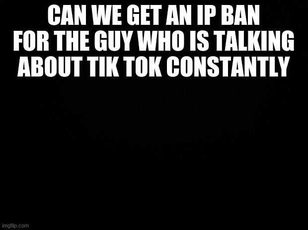 Black background | CAN WE GET AN IP BAN FOR THE GUY WHO IS TALKING ABOUT TIK TOK CONSTANTLY | image tagged in black background | made w/ Imgflip meme maker