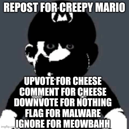 grey mario | REPOST FOR CREEPY MARIO; UPVOTE FOR CHEESE
COMMENT FOR CHEESE
DOWNVOTE FOR NOTHING
FLAG FOR MALWARE
IGNORE FOR MEOWBAHH | image tagged in grey mario | made w/ Imgflip meme maker