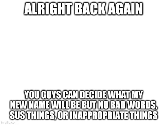 new name!? | ALRIGHT BACK AGAIN; YOU GUYS CAN DECIDE WHAT MY NEW NAME WILL BE BUT NO BAD WORDS, SUS THINGS, OR INAPPROPRIATE THINGS | image tagged in blank white template | made w/ Imgflip meme maker