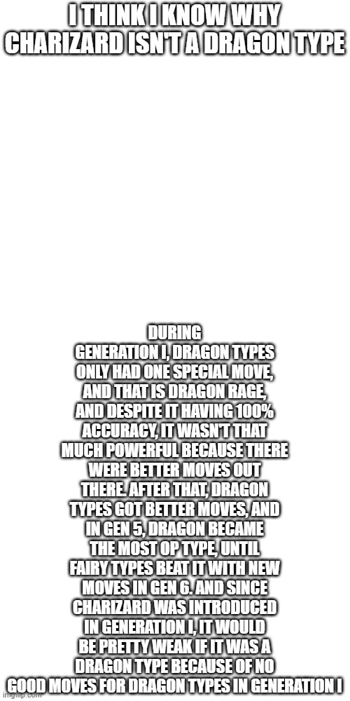 Thepry solved, maybe. | DURING GENERATION I, DRAGON TYPES ONLY HAD ONE SPECIAL MOVE, AND THAT IS DRAGON RAGE, AND DESPITE IT HAVING 100% ACCURACY, IT WASN'T THAT MUCH POWERFUL BECAUSE THERE WERE BETTER MOVES OUT THERE. AFTER THAT, DRAGON TYPES GOT BETTER MOVES, AND IN GEN 5, DRAGON BECAME THE MOST OP TYPE, UNTIL FAIRY TYPES BEAT IT WITH NEW MOVES IN GEN 6. AND SINCE CHARIZARD WAS INTRODUCED IN GENERATION I, IT WOULD BE PRETTY WEAK IF IT WAS A DRAGON TYPE BECAUSE OF NO GOOD MOVES FOR DRAGON TYPES IN GENERATION I; I THINK I KNOW WHY CHARIZARD ISN'T A DRAGON TYPE | image tagged in memes,blank transparent square,pokemon,charizard,dragon,why are you reading this | made w/ Imgflip meme maker