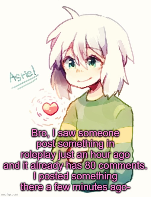 oh no- | Bro, I saw someone post something in roleplay just an hour ago and it already has 80 comments.
I posted something there a few minutes ago- | image tagged in asriel temp | made w/ Imgflip meme maker