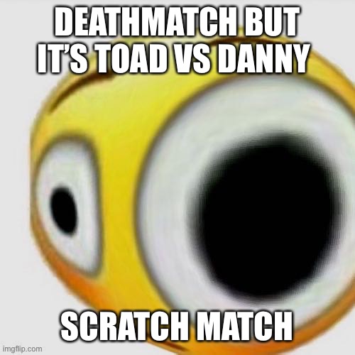 Big eye flushed | DEATHMATCH BUT IT’S TOAD VS DANNY; SCRATCH MATCH | image tagged in big eye flushed | made w/ Imgflip meme maker