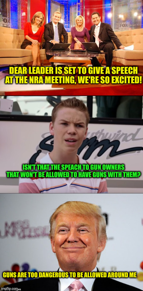 REPUBLICANS: Guns everywhere! Except where we gather | DEAR LEADER IS SET TO GIVE A SPEECH AT THE NRA MEETING, WE'RE SO EXCITED! ISN'T THAT THE SPEACH TO GUN OWNERS THAT WON'T BE ALLOWED TO HAVE GUNS WITH THEM? GUNS ARE TOO DANGEROUS TO BE ALLOWED AROUND ME | image tagged in fox news,you guys are getting paid,donald trump approves | made w/ Imgflip meme maker