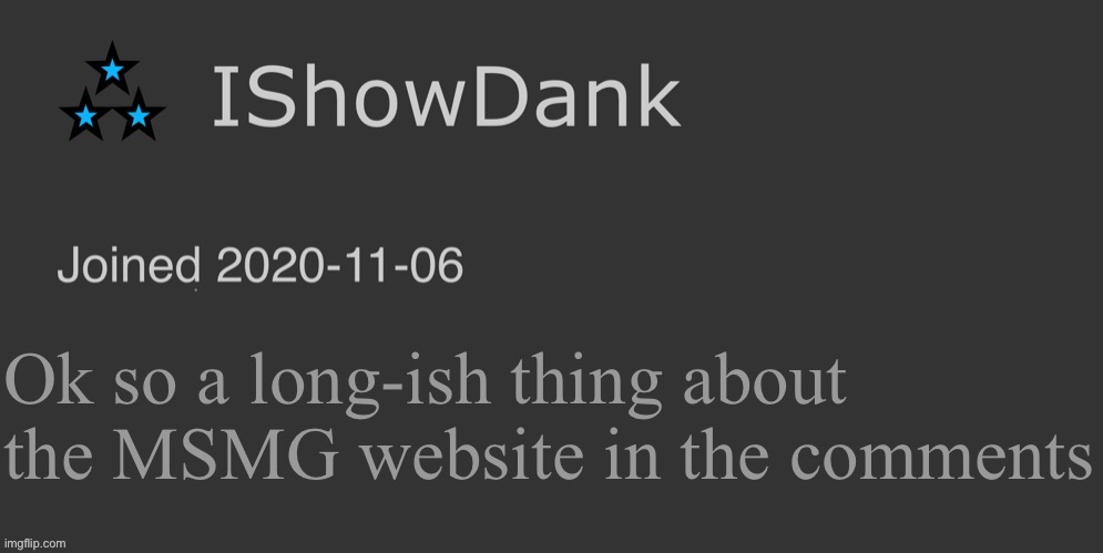 Like actually I’m just trying to find something fun to do for MSMG. | Ok so a long-ish thing about the MSMG website in the comments | image tagged in ishowdank minimalist dark mode template | made w/ Imgflip meme maker