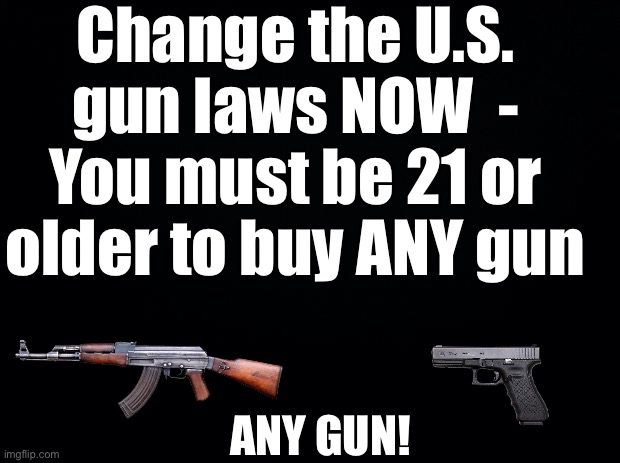 Even a B.B. Gun | Change the U.S. gun laws NOW  - You must be 21 or older to buy ANY gun; ANY GUN! | image tagged in black background,spare me your bs they will find a way,to get a gun,let them if this stops 1 shooting,it was worth it | made w/ Imgflip meme maker