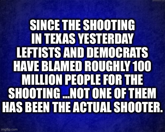 Yeah, sucks you can’t make him out to be a MAGA Trump supporter. |  SINCE THE SHOOTING IN TEXAS YESTERDAY LEFTISTS AND DEMOCRATS HAVE BLAMED ROUGHLY 100 MILLION PEOPLE FOR THE SHOOTING …NOT ONE OF THEM HAS BEEN THE ACTUAL SHOOTER. | image tagged in blue background,liberal logic,liberal hypocrisy,gun laws,texas,memes | made w/ Imgflip meme maker