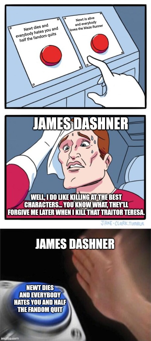 James Dashner Maze Runner Buttons | Newt is alive and everybody loves the Maze Runner; Newt dies and everybody hates you and half the fandom quits; JAMES DASHNER; WELL, I DO LIKE KILLING AT THE BEST CHARACTERS... YOU KNOW WHAT, THEY'LL FORGIVE ME LATER WHEN I KILL THAT TRAITOR TERESA. | image tagged in two buttons,maze runner,funny memes | made w/ Imgflip meme maker