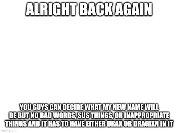 new name!? | ALRIGHT BACK AGAIN; YOU GUYS CAN DECIDE WHAT MY NEW NAME WILL BE BUT NO BAD WORDS, SUS THINGS, OR INAPPROPRIATE THINGS AND IT HAS TO HAVE EITHER DRAX OR DRAGIXN IN IT | image tagged in blank white template | made w/ Imgflip meme maker