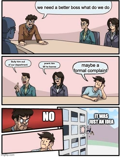 Boardroom Meeting Suggestion | we need a better boss what do we do; Bully him out of our department; prank him till he leaves; maybe a formal complaint; NO; IT WAS JUST AN IDEA | image tagged in memes,boardroom meeting suggestion | made w/ Imgflip meme maker