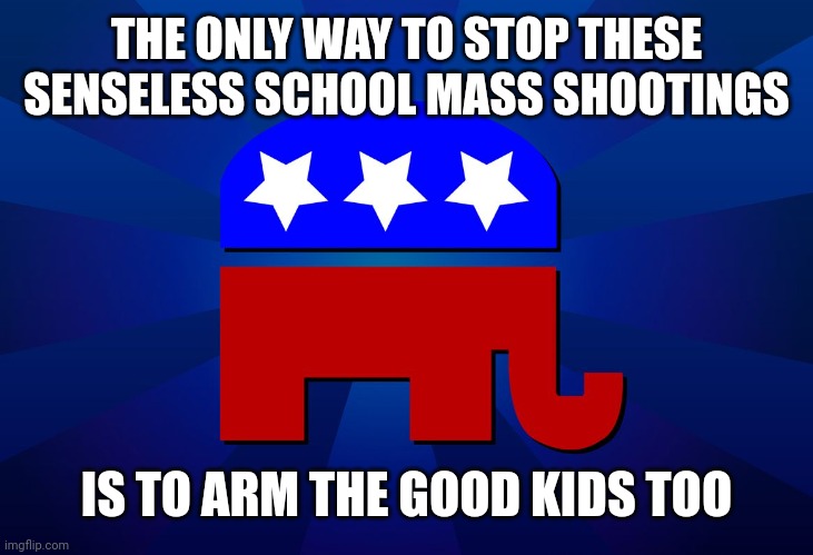 GOP logic, guns and more guns | THE ONLY WAY TO STOP THESE SENSELESS SCHOOL MASS SHOOTINGS; IS TO ARM THE GOOD KIDS TOO | image tagged in gop | made w/ Imgflip meme maker
