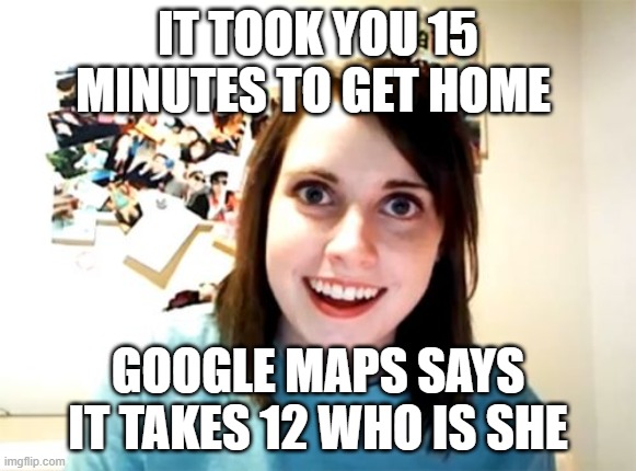 tragic |  IT TOOK YOU 15 MINUTES TO GET HOME; GOOGLE MAPS SAYS IT TAKES 12 WHO IS SHE | image tagged in memes,overly attached girlfriend | made w/ Imgflip meme maker