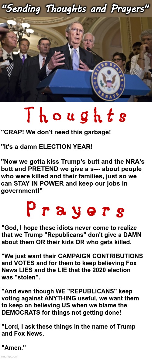 Republicans Politicians Sending Thoughts and Prayers | "Sending Thoughts and Prayers"; T h o u g h t s; "CRAP! We don't need this garbage!
 
"It's a damn ELECTION YEAR!
 
"Now we gotta kiss Trump's butt and the NRA's
butt and PRETEND we give a s--- about people
who were killed and their families, just so we
can STAY IN POWER and keep our jobs in
government!"; P r a y e r s; "God, I hope these idiots never come to realize
that we Trump "Republicans" don't give a DAMN
about them OR their kids OR who gets killed.
 
"We just want their CAMPAIGN CONTRIBUTIONS
and VOTES and for them to keep believing Fox
News LIES and the LIE that the 2020 election
was "stolen".
 
"And even though WE "REPUBLICANS" keep
voting against ANYTHING useful, we want them
to keep on believing US when we blame the
DEMOCRATS for things not getting done!
 
"Lord, I ask these things in the name of Trump
and Fox News.
 
"Amen." | image tagged in republican senators,american politics,rick75230,ar-15 | made w/ Imgflip meme maker