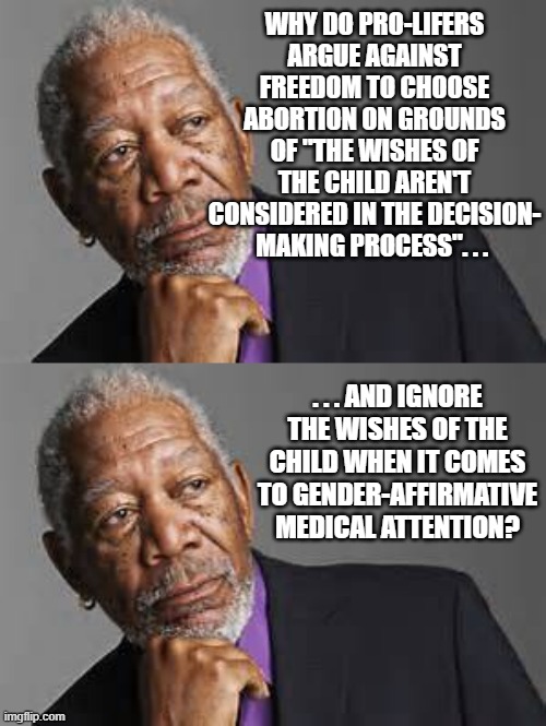 WHY DO PRO-LIFERS ARGUE AGAINST FREEDOM TO CHOOSE ABORTION ON GROUNDS OF "THE WISHES OF THE CHILD AREN'T CONSIDERED IN THE DECISION-
MAKING PROCESS". . . . . . AND IGNORE THE WISHES OF THE CHILD WHEN IT COMES TO GENDER-AFFIRMATIVE MEDICAL ATTENTION? | image tagged in deep thoughts by morgan freeman | made w/ Imgflip meme maker