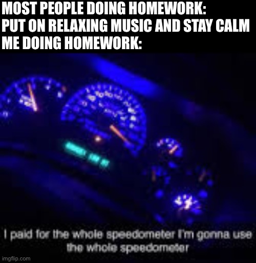 I paid for the whole speedometer |  MOST PEOPLE DOING HOMEWORK: PUT ON RELAXING MUSIC AND STAY CALM
ME DOING HOMEWORK: | image tagged in i paid for the whole speedometer | made w/ Imgflip meme maker