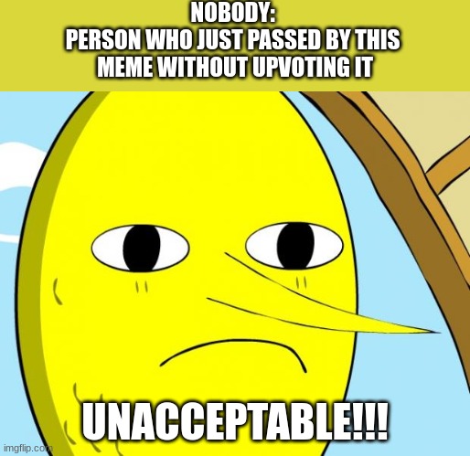 Unacceptable Lemongrab | NOBODY: 
PERSON WHO JUST PASSED BY THIS 
MEME WITHOUT UPVOTING IT; UNACCEPTABLE!!! | image tagged in unacceptable lemongrab | made w/ Imgflip meme maker
