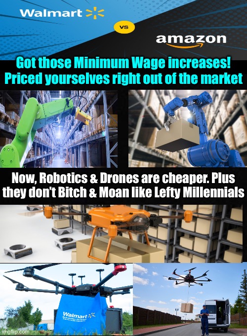 Impose arbitrary manipulation on the supply & demand dynamic (minimum wage), & Businesses will respond. LAYOFFS! | Got those Minimum Wage increases!
Priced yourselves right out of the market; Now, Robotics & Drones are cheaper. Plus
they don’t Bitch & Moan like Lefty Millennials | image tagged in memes,entry level is not designed to be lifetime career,youre not that valuable as entry level,learn grow improve earn more,fjb | made w/ Imgflip meme maker