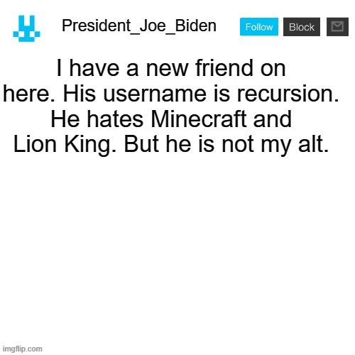 President_Joe_Biden announcement template with blue bunny icon | I have a new friend on here. His username is recursion. He hates Minecraft and Lion King. But he is not my alt. | image tagged in president_joe_biden announcement template with blue bunny icon,memes,president_joe_biden | made w/ Imgflip meme maker