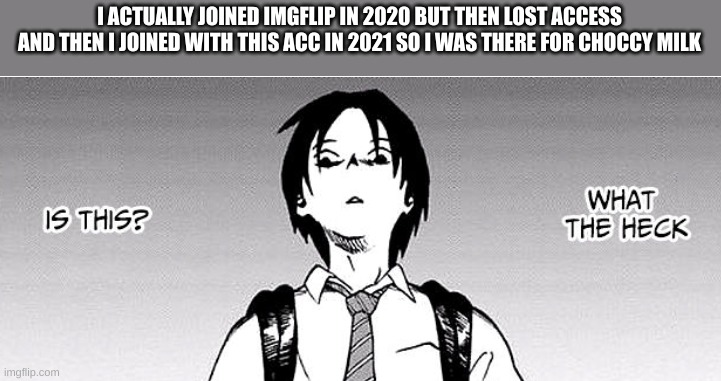 everywhere. was. choccy. | I ACTUALLY JOINED IMGFLIP IN 2020 BUT THEN LOST ACCESS AND THEN I JOINED WITH THIS ACC IN 2021 SO I WAS THERE FOR CHOCCY MILK | image tagged in what the heck is this | made w/ Imgflip meme maker