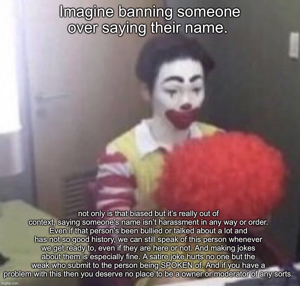 @ a certain SM :) | Imagine banning someone over saying their name. not only is that biased but it’s really out of context, saying someone’s name isn’t harassment in any way or order. Even if that person’s been bullied or talked about a lot and has not so good history, we can still speak of this person whenever we get ready to, even if they are here or not. And making jokes about them is especially fine. A satire joke hurts no one but the weak who submit to the person being SPOKEN of. And if you have a problem with this then you deserve no place to be a owner or moderator of any sorts. | image tagged in me asf | made w/ Imgflip meme maker