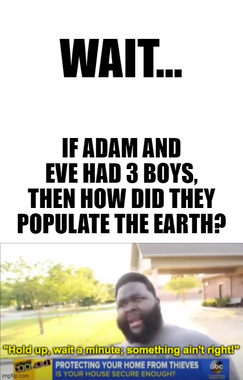 Wait... | WAIT... IF ADAM AND EVE HAD 3 BOYS, THEN HOW DID THEY POPULATE THE EARTH? | image tagged in memes,blank transparent square,hold up wait a minute something aint right,funny | made w/ Imgflip meme maker