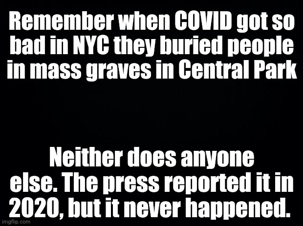 But the Chinese government did weld apartment doors shut on people who tested positive... | Remember when COVID got so bad in NYC they buried people in mass graves in Central Park; Neither does anyone else. The press reported it in 2020, but it never happened. | image tagged in black background | made w/ Imgflip meme maker