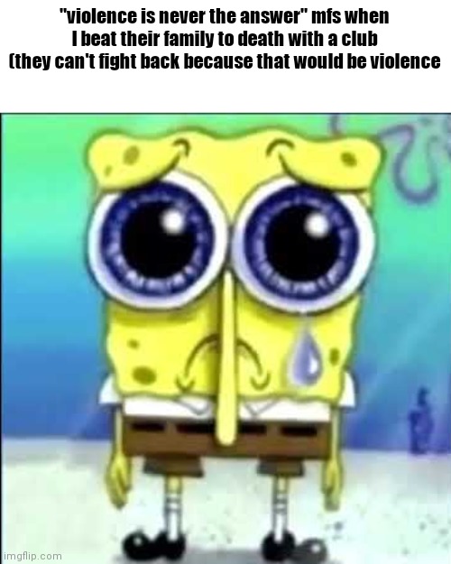 Sad Spongebob | "violence is never the answer" mfs when I beat their family to death with a club (they can't fight back because that would be violence | image tagged in sad spongebob | made w/ Imgflip meme maker