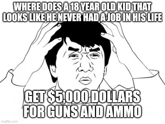 Someone answer me this! | WHERE DOES A 18 YEAR OLD KID THAT LOOKS LIKE HE NEVER HAD A JOB IN HIS LIFE; GET $5,000 DOLLARS FOR GUNS AND AMMO | image tagged in memes,jackie chan wtf,school shooting,money,assault weapons | made w/ Imgflip meme maker