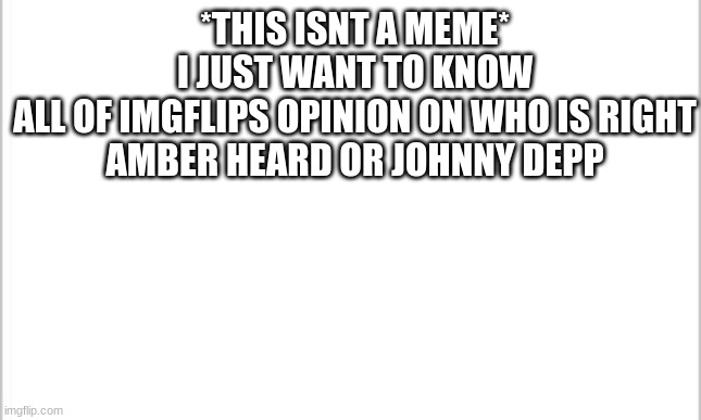 just curious | *THIS ISNT A MEME*
I JUST WANT TO KNOW
ALL OF IMGFLIPS OPINION ON WHO IS RIGHT
AMBER HEARD OR JOHNNY DEPP | image tagged in white background,amber heard,johnny depp,a human life support system | made w/ Imgflip meme maker