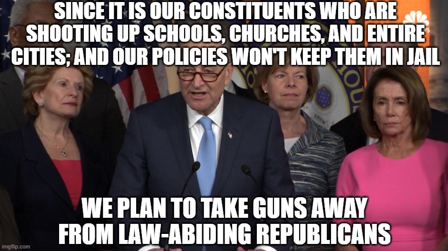 Democrat congressmen | SINCE IT IS OUR CONSTITUENTS WHO ARE SHOOTING UP SCHOOLS, CHURCHES, AND ENTIRE CITIES; AND OUR POLICIES WON'T KEEP THEM IN JAIL; WE PLAN TO TAKE GUNS AWAY FROM LAW-ABIDING REPUBLICANS | image tagged in democrat congressmen | made w/ Imgflip meme maker