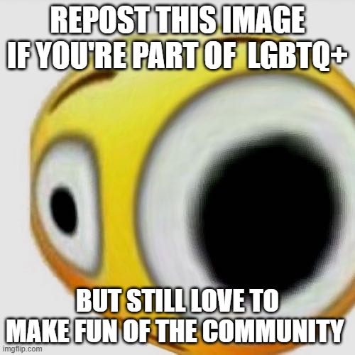 Big eye flushed | REPOST THIS IMAGE IF YOU'RE PART OF  LGBTQ+; BUT STILL LOVE TO MAKE FUN OF THE COMMUNITY | image tagged in big eye flushed | made w/ Imgflip meme maker