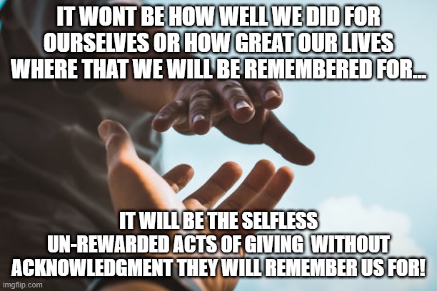 give | IT WONT BE HOW WELL WE DID FOR OURSELVES OR HOW GREAT OUR LIVES WHERE THAT WE WILL BE REMEMBERED FOR... IT WILL BE THE SELFLESS UN-REWARDED ACTS OF GIVING  WITHOUT ACKNOWLEDGMENT THEY WILL REMEMBER US FOR! | image tagged in giving | made w/ Imgflip meme maker