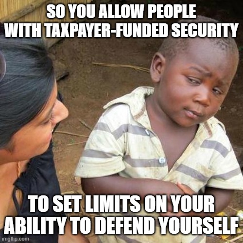 Third World Skeptical Kid Meme | SO YOU ALLOW PEOPLE WITH TAXPAYER-FUNDED SECURITY; TO SET LIMITS ON YOUR ABILITY TO DEFEND YOURSELF | image tagged in memes,third world skeptical kid | made w/ Imgflip meme maker
