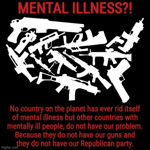 GUN CRAZY | MENTAL ILLNESS?! No country on the planet has ever rid itself
of mental illness but other countries with
mentally ill people, do not have our problem.
Because they do not have our guns and
they do not have our Republican party. | image tagged in guns,gun laws,crazy,mental illness,scumbag republicans,right to live | made w/ Imgflip meme maker