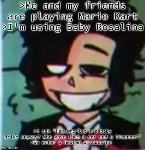 my beloved | >Me and my friends are playing Mario Kart
>I'm using Baby Rosalina; >i ask "Hey who let's a baby drive anyway? Who gave them a car and a license?"
>We enter a heated discussion | image tagged in my beloved | made w/ Imgflip meme maker