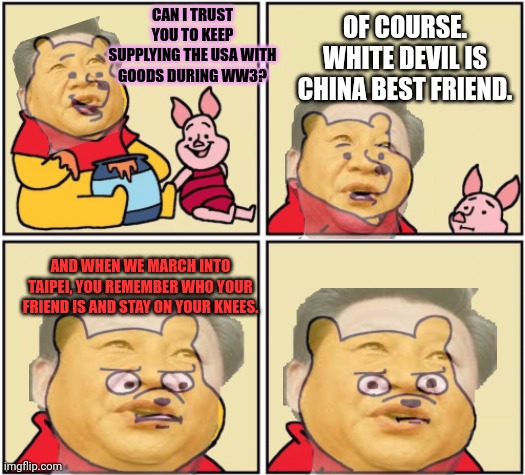 Why are will still buying everything from our enemies? | OF COURSE. WHITE DEVIL IS CHINA BEST FRIEND. CAN I TRUST YOU TO KEEP SUPPLYING THE USA WITH GOODS DURING WW3? AND WHEN WE MARCH INTO TAIPEI, YOU REMEMBER WHO YOUR FRIEND IS AND STAY ON YOUR KNEES. | image tagged in upset pooh,ww3,is coming,stop buying chinese weapons | made w/ Imgflip meme maker