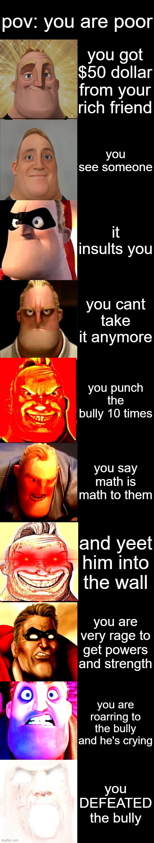 pov: you are poor mr incredible becoming canny and angry | pov: you are poor; you got $50 dollar from your rich friend; you see someone; it insults you; you cant take it anymore; you punch the bully 10 times; you say math is math to them; and yeet him into the wall; you are very rage to get powers and strength; you are roarring to the bully and he's crying; you DEFEATED the bully | image tagged in mr incredible becoming angry,and canny | made w/ Imgflip meme maker