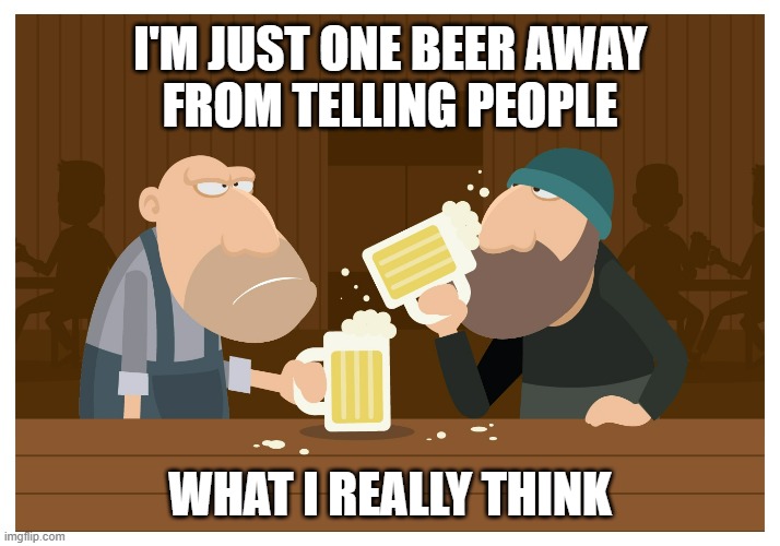 Keep sippin! | I'M JUST ONE BEER AWAY
FROM TELLING PEOPLE; WHAT I REALLY THINK | image tagged in beer,cold beer here,hold my beer,craft beer,the most interesting man in the world,beer goggles | made w/ Imgflip meme maker