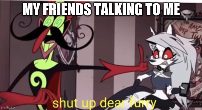 Shut up dear furry | MY FRIENDS TALKING TO ME | image tagged in shut up dear furry | made w/ Imgflip meme maker